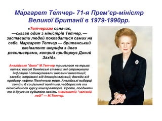 «Тетчеризм означає,
—сказав один з міністрів Тетчер, —
заставити людей покладатися самих на
себе. Маргарет Тетчер — британський
еквівалент шерифа з його
револьверами, котрий приборкує Дикий
Захід».
Англійське "диво" М.Тетчер трималося на трьох
китах: високі банківські ставки, які стримували
інфляцію і стимулювали іноземні інвестиції;
засоби, отримані від денаціоналізації; доходи від
продажу нафти Північного моря. Англійські виборці
хотіли б соціальної політики лейбористів та
економічного курсу консерваторів. Проте, поєднати
те й друге не судилося навіть знаменитій "залізній
леді" — М.Тетчер.
Ма́ргарет Те́тчер- 71-я Прем’єр-міністр
Великої Британії в 1979-1990рр.
 