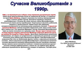 Сучасна Великобританія зСучасна Великобританія з
1990р.1990р.
Сучасна Великобританія зСучасна Великобританія з
1990р.1990р.
1990 р. на парламентських виборах знову перемогла консервативна партія.1990 р. на парламентських виборах знову перемогла консервативна партія.
Однак місце прем'єр-міністра посіла не знаменита М.Тетчер, а її соратникОднак місце прем'єр-міністра посіла не знаменита М.Тетчер, а її соратник
по партіїпо партії Джон МейджорДжон Мейджор, котрий в економіці та політиці притримувався, котрий в економіці та політиці притримувався
курсу, взятого урядом Тетчер. Економічні труднощі світовогокурсу, взятого урядом Тетчер. Економічні труднощі світового
співтовариства з початку 90-х років охопили також Великобританію.співтовариства з початку 90-х років охопили також Великобританію.
Сповільнилися темпи росту виробництва. Скорочується кількість робітників,Сповільнилися темпи росту виробництва. Скорочується кількість робітників,
зайнятих у промисловості. Окремі галузі для підтримкизайнятих у промисловості. Окремі галузі для підтримки
конкурентноздатності на світовому ринку вимагають дотацій.конкурентноздатності на світовому ринку вимагають дотацій. У перший рікУ перший рік
правління Мейджораправління Мейджора світова економіка переживала спад, перші ознаки якогосвітова економіка переживала спад, перші ознаки якого
були помітні ще в час правління Маргарет Тетчер. Економіка Великобританіїбули помітні ще в час правління Маргарет Тетчер. Економіка Великобританії
через це також опинилася не в кращому стані.через це також опинилася не в кращому стані. Всього через 5 місяців післяВсього через 5 місяців після
початку другого терміну прем'єрства Мейджорапочатку другого терміну прем'єрства Мейджора вибухнула фінансова криза,вибухнула фінансова криза,
що увійшла до історії як «Чорне середа».що увійшла до історії як «Чорне середа». Криза була спровокована валютнимиКриза була спровокована валютними
спекулянтами ,які зіграли на суперечностях в європейській валютній системі іспекулянтами ,які зіграли на суперечностях в європейській валютній системі і
викликали різке падіння курсу британського фунта. Уряд Великобританіївикликали різке падіння курсу британського фунта. Уряд Великобританії
вимушений був піти на девальвацію фунта і вийти з європейської валютноївимушений був піти на девальвацію фунта і вийти з європейської валютної
системи . Після вимушеного виходу Великобританії з європейської валютноїсистеми . Після вимушеного виходу Великобританії з європейської валютної
системи британська економіка відновлювалася досить швидкими темпами.системи британська економіка відновлювалася досить швидкими темпами.
Цьому сприяла гнучка економічна політика з плаваючим валютним курсом іЦьому сприяла гнучка економічна політика з плаваючим валютним курсом і
низькою ставкою рефінансування, а також те, що падіння курсу фунтанизькою ставкою рефінансування, а також те, що падіння курсу фунта
підвищило привабливість британських товарів за кордоном, і експорт різкопідвищило привабливість британських товарів за кордоном, і експорт різко
зріс.зріс.
Джон Ме́йджорДжон Ме́йджор-
72-й Прем’єр-міністр Великої
Британії
В 1990-1997
 