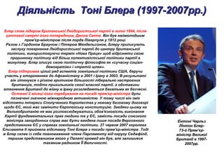Діяльність Тоні Блера (1997-2007рр.)Діяльність Тоні Блера (1997-2007рр.)
Блер став лідером британської Лейбористської партії в липні 1994, після
раптової смерті його попередника, Джона Сміта. Він був наймолодшим
прем'єр-міністром після лорда Ліверпуля у 1812 році.
Разом з Гордоном Брауном і Пітером Мендельсоном, Блеру приписують
заслугу повернення Лейбористської партії до центру британської
політики, використовуючи термін «Нова Праця» щоб відрізняти свою
проринкову політику від більш колективістської політики партії в
минулому. Блер описує свою політичну філософію як «сучасну соціал-
демократію» і «третій шлях».
Блер підтримав цілий ряд аспектів зовнішньої політики США, беручи
участь у вторгненнях до Афганістану в 2001 і Іраку в 2003. В результаті
він зіткнувся з різкою критикою більшості ліберально настроєних
британців, тобто прихильників своєї власної партії, а обставини
втягнення Британії до війну в Іраку розглядаються багатьма як безчесні.
Останні 2 місяці його перебування на посаді прем'єр-міністра були
позначені значною міжнародною активністю. У тому числі він зміг
відстояти інтереси Сполученого Королівства у новому базовому договорі
щодо ЄС, який має замінити Європейську конституцію. Завдяки цьому на
Великобританію не має розповсюджуватись обов'язковість виконання
Хартії фундаментальних прав людини та у ЄС, замість посади союзного
міністра закордонних справ має бути введена лише посада Верховного
представника ЄС у справах зовнішньої політики. 27 червня 2007 королева
Єлизавета ІІ прийняла відставку Тоні Блера з посади прем'єр-міністра .Тоді
ж Блер склав із себе повноваження члена Парламенту від округу Седжфілд,
першим представником якого у Палаті громад він був, але залишився
таємним радником ЇЇ Величності.
Е́нтоні ЧарльзЕ́нтоні Чарльз
Лі́нтон Блер-Лі́нтон Блер-
73-й Прем’єр-73-й Прем’єр-
міністр Великоїміністр Великої
Британії в 1997-Британії в 1997-
2007рр.2007рр.
 