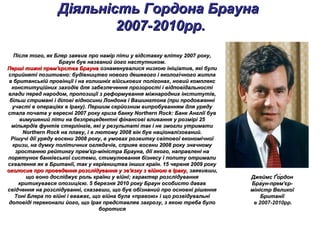 Діяльність Гордона БраунаДіяльність Гордона Брауна
2007-2010рр.2007-2010рр.
Після того, як Блер заявив про намір піти у відставку влітку 2007 року,Після того, як Блер заявив про намір піти у відставку влітку 2007 року,
Браун був названий його наступником.Браун був названий його наступником.
Перші тижні прем'єрства БраунаПерші тижні прем'єрства Брауна ознаменувалися низкою ініціатив, які булиознаменувалися низкою ініціатив, які були
сприйняті позитивно: будівництво нового дешевого і екологічного житласприйняті позитивно: будівництво нового дешевого і екологічного житла
в британській провінції і на колишніх військових полігонах, новий комплексв британській провінції і на колишніх військових полігонах, новий комплекс
конституційних заходів для забезпечення прозорості і відповідальностіконституційних заходів для забезпечення прозорості і відповідальності
влади перед народом, пропозиції з реформування міжнародних інститутів,влади перед народом, пропозиції з реформування міжнародних інститутів,
більш стримані і ділові відносини Лондона і Вашингтона (при продовженнібільш стримані і ділові відносини Лондона і Вашингтона (при продовженні
участі в операціях в Іраку). Першим серйозним випробуванням для урядуучасті в операціях в Іраку). Першим серйозним випробуванням для уряду
стала почата у вересні 2007 року криза банку Northern Rock: Банк Англії бувстала почата у вересні 2007 року криза банку Northern Rock: Банк Англії був
вимушений піти на безпрецедентні фінансові вливання у розмірі 25вимушений піти на безпрецедентні фінансові вливання у розмірі 25
мільярдів фунтів стерлінгів, які у результаті так і не змогли утриматимільярдів фунтів стерлінгів, які у результаті так і не змогли утримати
Northern Rock на плаву, і в лютому 2008 він був націоналізований.Northern Rock на плаву, і в лютому 2008 він був націоналізований.
Рішучі дії уряду восени 2008 року, в умовах розвитку світової економічноїРішучі дії уряду восени 2008 року, в умовах розвитку світової економічної
кризи, на думку політичних оглядачів, сприяв восени 2008 року значномукризи, на думку політичних оглядачів, сприяв восени 2008 року значному
зростанню рейтингу прем'єр-міністра Брауна, дії якого, направлені назростанню рейтингу прем'єр-міністра Брауна, дії якого, направлені на
порятунок банківської системи, стимулювання бізнесу і попиту отрималипорятунок банківської системи, стимулювання бізнесу і попиту отримали
схвалення як в Британії, так у керівництва інших країн. 15 червня 2009 рокусхвалення як в Британії, так у керівництва інших країн. 15 червня 2009 року
оголосив про проведення розслідування у зв'язку з війною в Іраку,оголосив про проведення розслідування у зв'язку з війною в Іраку, заявивши,заявивши,
що воно досліджує роль країни у війні; характер розслідуваннящо воно досліджує роль країни у війні; характер розслідування
критикувався опозицією. 5 березня 2010 року Браун особисто дававкритикувався опозицією. 5 березня 2010 року Браун особисто давав
свідчення на розслідуванні, сказавши, що був обізнаний про основні рішеннясвідчення на розслідуванні, сказавши, що був обізнаний про основні рішення
Тоні Блера по війні і вважає, що війна була «правою» і що розвідувальніТоні Блера по війні і вважає, що війна була «правою» і що розвідувальні
доповіді переконали його, що Ірак представляв загрозу, з якою треба булодоповіді переконали його, що Ірак представляв загрозу, з якою треба було
боротисяборотися
Джеймс Ґо́рдонДжеймс Ґо́рдон
Бра́ун-прем'єр-Бра́ун-прем'єр-
міністр Великоїміністр Великої
БританіїБританії
в 2007-2010рр.
 
