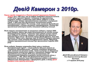 Девід Камерон з 2010р.Девід Камерон з 2010р.
Перша спробу потрапити в Палату громад парламенту Камерон
зробив ще у 1997 році, але не набрав необхідної кількості голосів.
У 2001 році, нарешті переміг і потрапив до парламентну,
вигравши вибори у виборчому окрузі Вітні. Відразу ж після
виборів став членом парламентського комітету з внутрішніх
справ. У 2003 році був призначений заступником голови
Консервативної партії. Рік потому, став основним доповідачем
консерваторів з питань місцевого самоврядування. Пізніше був
призначений міністром освіти тіньового кабінету опозиції.
Після поразки консерваторів на наступних виборах у травні 2005
року Камерон заявив про намір балотуватися на посаду голови
Консервативної партії. У першому турі виборів голови партії,
який відбувся 18 жовтня, Камерон, несподівано для багатьох
отримав друге місце і 56 голосів проти Девіда Дейвіса, який мав
62 голоса. Однак вже у другому турі 20 жовтня Камерон отримав
78% голосів і став головою Консервативної партії. Офіційним
лідером парламентської опозиції був призначений 6 грудня 2005
року.
Після виборів, Кемерон запровадив деякі зміни у політику
Консервативної партії — почав робити більший акцент на
"соціальну відповідальність", активну співпрацю приватних
осіб, компаній та місцевої влади. Також виступав за обмеження
фінансування політичних партій із приватних джерел. Під час
парламентських виборів 2010 року консерватори під
головувавнням Камерона отримали велику кількість місць у
парламенті — 306, однак для формування більшості не
вистачило 20 голосів і вони були вимушені увійти у коаліцію з
Ліберальними демократами і сформувати уряд, в якому Девід
Камерон став прем'єр міністром.
Де́від Ві́льям До́нальд Ка́мерон -
75-й Прем'єр-міністр Великої
Британії
з 11 травня 2010 року
 
