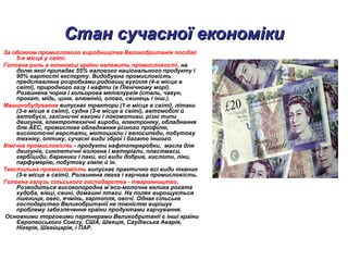 Стан сучасної економікиСтан сучасної економіки
За обсягом промислового виробництва Великобританія посідає
5-е місце у світі.
Головна роль в економіці країни належить промисловості, на
долю якої припадає 55% валового національного продукту і
90% вартості експорту. Видобувна промисловість
представлена розробками родовищ вугілля (4-е місце в
світі), природного газу і нафти (в Північному морі).
Розвинена чорна і кольорова металургія (сталь, чавун,
прокат, мідь, цинк, алюміній, олово, свинець і інш.).
Машинобудування випускає трактори (1-е місце в світі), літаки
(3-е місце в світі), судна (3-е місце в світі), автомобілі й
автобуси, залізничні вагони і локомотиви, різні типи
двигунів, електротехнічні вироби, електроніку, обладнання
для АЕС, промислове обладнання різного профілю,
високоточні верстати, мотоцикли і велосипеди, побутову
техніку, оптику, сучасні види зброї і багато іншого.
Хімічна промисловість - продукти нафтопереробки, масла для
двигунів, синтетичні волокна і матеріали, пластмаси,
гербіциди, барвники і лаки, всі види добрив, кислоти, ліки,
парфумерію, побутову хімію й ін.
Текстильна промисловість випускає практично всі види тканин
(3-е місце в світі). Розвинена легка і харчова промисловість.
Головна галузь сільського господарства - тваринництво.
Розводиться високопородна м’ясо-молочна велика рогата
худоба, вівці, свині, домашні птахи. На полях вирощується
пшениця, овес, ячмінь, картопля, овочі. Однак сільське
господарство Великобританії не повністю вирішує
проблему забезпечення країни продуктами харчування.
Основними торговими партнерами Великобританії є інші країни
Європейського Союзу, США, Швеція, Саудівська Аварія,
Нігерія, Швейцарія, і ПАР.
 