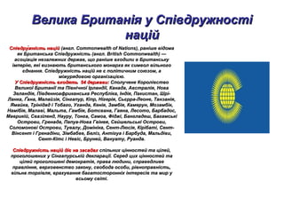 Велика Британія у СпівдружностіВелика Британія у Співдружності
наційнацій
Співдру́жність наційСпівдру́жність націй (англ. Commonwealth of Nations), раніше відома(англ. Commonwealth of Nations), раніше відома
як Британська Співдружність (англ. British Commonwealth) —як Британська Співдружність (англ. British Commonwealth) —
асоціація незалежних держав, що раніше входили в Британськуасоціація незалежних держав, що раніше входили в Британську
імперію, які визнають британського монарха як символ вільногоімперію, які визнають британського монарха як символ вільного
єднання. Співдружність націй не є політичним союзом, аєднання. Співдружність націй не є політичним союзом, а
міжурядовою організацією.міжурядовою організацією.
У Співдружність входять 54 держави:У Співдружність входять 54 держави: Сполучене КоролівствоСполучене Королівство
Великої Британії та Північної Ірландії, Канада, Австралія, НоваВеликої Британії та Північної Ірландії, Канада, Австралія, Нова
Зеландія, Південноафриканська Республіка, Індія, Пакистан, Шрі-Зеландія, Південноафриканська Республіка, Індія, Пакистан, Шрі-
Ланка, Ґана, Малайзія, Сінгапур, Кіпр, Нігерія, Сьєрра-Леоне, Танзанія,Ланка, Ґана, Малайзія, Сінгапур, Кіпр, Нігерія, Сьєрра-Леоне, Танзанія,
Ямайка, Трінідад і Тобаго, Уганда, Кенія, Замбія, Камерун, Мозамбік,Ямайка, Трінідад і Тобаго, Уганда, Кенія, Замбія, Камерун, Мозамбік,
Намібія, Малаві, Мальта, Гамбія, Ботсвана, Гаяна, Лесото, Барбадос,Намібія, Малаві, Мальта, Гамбія, Ботсвана, Гаяна, Лесото, Барбадос,
Маврикій, Свазіленд, Науру, Тонга, Самоа, Фіджі, Бангладеш, БагамськіМаврикій, Свазіленд, Науру, Тонга, Самоа, Фіджі, Бангладеш, Багамські
Острови, Гренада, Папуа-Нова Гвінея, Сейшельські Острови,Острови, Гренада, Папуа-Нова Гвінея, Сейшельські Острови,
Соломонові Острови, Тувалу, Домініка, Сент-Люсія, Кірібаті, Сент-Соломонові Острови, Тувалу, Домініка, Сент-Люсія, Кірібаті, Сент-
Вінсент і Гренадіни, Зімбабве, Беліз, Антігуа і Барбуда, Мальдіви,Вінсент і Гренадіни, Зімбабве, Беліз, Антігуа і Барбуда, Мальдіви,
Сент-Кітс і Невіс, Бруней, Вануату, Руанда.Сент-Кітс і Невіс, Бруней, Вануату, Руанда.
Співдружність націй дієСпівдружність націй діє на засадахна засадах спільних цінностей та цілей,спільних цінностей та цілей,
проголошених у Сінгапурській декларації. Серед цих цінностей тапроголошених у Сінгапурській декларації. Серед цих цінностей та
цілей проголошені демократія, права людини, справедливецілей проголошені демократія, права людини, справедливе
правління, верховенство закону, свобода особи, рівноправність,правління, верховенство закону, свобода особи, рівноправність,
вільна торгівля, врахування багатосторонніх інтересів та мир увільна торгівля, врахування багатосторонніх інтересів та мир у
всьому світі.всьому світі.
 