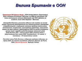 Велика Британія в ООНВелика Британія в ООН
Організація Об’єднаних Націй –Організація Об’єднаних Націй – ООН (United Nations Organization)ООН (United Nations Organization)
була створена 24 жовтня 1945 року, на 2006 рік налічувала 192була створена 24 жовтня 1945 року, на 2006 рік налічувала 192
члени (останньою ввійшла Швейцарія). До ООН офіційно нечлени (останньою ввійшла Швейцарія). До ООН офіційно не
входить лише одна держава – Ватикан.входить лише одна держава – Ватикан.
міжнародної безпеки; розвиток відносин між націями на основіміжнародної безпеки; розвиток відносин між націями на основі
поваги принципів рівноправності та самовизначення; міжнароднеповаги принципів рівноправності та самовизначення; міжнародне
співробітництво з вирішення світових проблем політичного,співробітництво з вирішення світових проблем політичного,
економічного, соціального, культурного характеру; заохоченняекономічного, соціального, культурного характеру; заохочення
поваги до прав людини; перетворення ООН на центр узгодженихповаги до прав людини; перетворення ООН на центр узгоджених
зусиль націй і народів щодо досягнення загальних цілейзусиль націй і народів щодо досягнення загальних цілей
Рада Безпеки (РП) – єдиний орган ООН, рішення якого є
обов’язковими для членів ООН. Складається з 15 членів: 5
постійних і 10 непостійних членів.
Постійні члени Ради Безпеки є ядерними країнами (єдиними, на
думку ООН, які законно володіють ядерною зброєю). Це Росія,
США, Велика Британія, Франція, Китай.
 