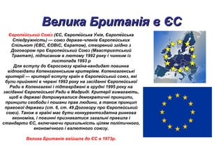 Велика Британія в ЄСВелика Британія в ЄС
Європе́йський Сою́з (ЄС, Європе́йська У́нія, Європе́йська
Співдру́жність) — союз держав-членів Європейських
Спільнот (ЄВС, ЄОВіС, Євратом), створений згідно з
Договором про Європейський Союз (Маастрихтський
Трактат), підписаним в лютому 1992 року і чинним із
листопада 1993 р
Для вступу до Євросоюзу країна-кандидат повинна
відповідати Копенгагенським критеріям. Копенгагенські
критерії — критерії вступу країн в Європейський союз, які
були прийняті в червні 1993 року на засіданні Європейської
Ради в Копенгагені і підтверджені в грудні 1995 року на
засіданні Європейської Ради в Мадриді. Критерії вимагають,
щоб в державі дотримувалися демократичні принципи,
принципи свободи і пошани прав людини, а також принцип
правової держави (ст. 6, ст. 49 Договору про Європейський
союз). Також в країні має бути конкурентоздатна ринкова
економіка, і повинні признаватися загальні правила і
стандарти ЄС, включаючи прихильність цілям політичного,
економічного і валютного союзу.
Велика Британія ввійшла до ЄС в 1973р.
 