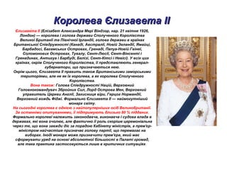 Королева Єлизавета IIКоролева Єлизавета II
Єлизаве́та ІІ (Елізабет Александра Мері Віндзор, нар. 21 квітня 1926,
Лондон) — королева і голова держави Сполученого Королівства
Великої Британії та Північної Ірландії, голова держави в країнах
Британської Співдружності (Канаді, Австралії, Новій Зеландії, Ямайці,
Барбадосі, Багамських Островах, Гренаді, Папуа-Новій Гвінеї,
Соломонових Островах, Тувалу, Сент-Люсії, Сент-Вінсенті і
Гренадинах, Антигуа і Барбуді, Белізі, Сент-Кітсі і Невісі). У всіх цих
країнах, окрім Сполученого Королівства, її представляють генерал-
губернатори, що призначаються нею.
Окрім цього, Єлизавета II править також Британськими заморськими
територіями, але не як їх королева, а як королева Сполученого
Королівства.
Вона також: Голова Співдружності Націй, Верховний
Головнокомандувач Збройних Сил, Лорд Острова Мен, Верховний
управитель Церкви Англії, Захисниця віри, Герцог Нормандії,
Верховний вождь Фіджі. Формально Єлизавета ІІ — наймогутніший
монарх світу.
На сьогодні королева є однією з найпопулярніших осіб Великобританії.
За останніми опитуваннями, її підтримують близько 80 % підданих.
Формально королеві належить законодавча, виконавча і судова влада в
державах, які вона очолює, але фактично її роль скоріше церемоніальна
через те, що вона завжди діє за порадою Кабінету міністрів, а прем'єр-
міністром найчастіше призначає голову партії, що перемагає на
виборах. Іноді монарх може призначити прем'єра, який має
сформувати уряд на основі абсолютної більшості в Палаті громад,
але така практика застосовується лише в критичних ситуаціях.
 