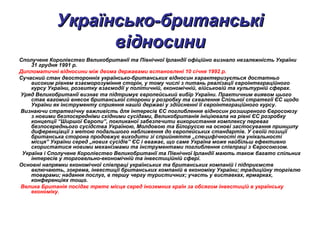 Українсько-британськіУкраїнсько-британські
відносинивідносини
Сполучене Королівство Великобританії та Північної Ірландії офіційно визнало незалежність України
31 грудня 1991 р.
Дипломатичні відносини між двома державами встановлені 10 січня 1992 р.
Сучасний стан двосторонніх українсько-британських відносин характеризується достатньо
високим рівнем взаєморозуміння сторін, у тому числі з питань реалізації євроінтеграційного
курсу України, розвитку взаємодії у політичній, економічній, військовій та культурній сферах.
Уряд Великобританії визнає та підтримує європейський вибір України. Практичним виявом цього
став вагомий внесок британської сторони у розробку та схвалення Спільної стратегії ЄС щодо
України як інструменту сприяння нашій державі у здійсненні її євроінтеграційного курсу.
Визнаючи стратегічну важливість для інтересів ЄС поглиблення відносин розширеного Євросоюзу
з новими безпосередніми східними сусідами, Великобританія ініціювала на рівні ЄС розробку
концепції “Ширшої Європи”, покликаної забезпечити використання комплексу переваг
безпосереднього сусідства Україною, Молдовою та Білоруссю на основі застосування принципу
диференціації з метою подальшого наближення до європейських стандартів. У своїй позиції
британська сторона продовжує виходити зі сприйняття „специфічності та унікальності
місця” України серед „нових сусідів” ЄС і вважає, що саме Україна може найбільш ефективно
скористатися новими механізмами та інструментами поглиблення співпраці з Євросоюзом.
Україна і Сполучене Королівство Великобританії та Північної Ірландії мають також багато спільних
інтересів у торговельно-економічній та інвестиційній сфері.
Основні напрямки економічної співпраці українських та британських компаній і підприємств
включають, зокрема, інвестиції британських компаній в економіку України; традиційну торгівлю
товарами; надання послуг, в першу чергу туристичних; участь у виставках, ярмарках,
конференціях тощо.
Велика Британія посідає третє місце серед іноземних країн за обсягом інвестицій в українську
економіку.
 