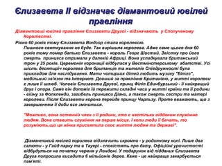 Єлизавета II відзначає діамантовий ювілейЄлизавета II відзначає діамантовий ювілей
правлінняправління.
Діамантовий ювілей правління Єлизавети Другої - відзначають у Сполученому
Королівстві.
Рівно 60 років тому Єлизавета Віндзор стала королевою.
Пишного святкування не буде. Так вирішила королева. Адже саме цього дня 60
років тому помер батько Єлизавети - король Георг Шостий. Звістку про його
смерть принцеса отримала у далекій Африці. Вона успадкувала британський
трон у 25 років. Церемонія коронації відбулася у Вестмінстерському абатстві. Усі
шість десятиріч королева для британців та жителів Співдружності була
прикладом для наслідування. Мати чотирьох дітей любить музику "Бітлз",
мобільний зв'язок та Інтернет. Довший за правління Британією, у житті королеви
є лише її шлюб. Чоловік Єлизавети Другої, принц Філіп Единбурзький - її найкращий
друг і опора. Саме він допоміг їй пережити складні часи у житті країни та її родини
- війну за Фолкленди, загибель принцеси Діани, а також смерть сестри та матері
королеви. Після Єлизавети корона перейде принцу Чарльзу. Проте вважають, що з
завершенням її доби все зміниться.
"Можливо, вона останній член з її родини, хто є настільки відданим служінню
людям. Вона ставить служіння на перше місце. І коли люди її бачать, то
розуміють,що ця жінка присвятила своє життя людям та державі".
Діамантовий ювілей королева відзначить скромно - у родинному колі. Лише два
салюти - у Гайд парку та в Тауері - сповістять про дату. Офіційні урочистості
відбудуться на початку червня у Лондоні. У подарунок від підданих Єлизавета
Друга попросила висадити 6 мільйонів дерев. Каже - це найкраще закарбується
пам'яті.
 