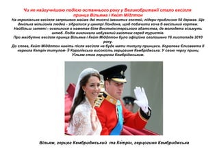 Чи не найгучнішою подією останнього року у Великобританії стало весілля
принца Вільяма і Кейт Мідлтон
На королівське весілля запрошено майже дві тисячі іменитих гостей, лідери приблизно 50 держав. Ще
декілька мільйонів людей - зібралися у центрі Лондона, щоб побачити хоча б весільний кортеж.
Найбільш затяті - оселилися в наметах біля Вестмінстерського абатства, де молодята візьмуть
шлюб. Подія викликала небувалий ажіотаж серед туристів.
Про майбутнє весілля принца Вільяма і Кейт Міддлтон було офіційно оголошено 16 листопада 2010
року.
До слова, Кейт Міддлтон навіть після весілля не буде мати титулу принцеси. Королева Єлизавета II
нарекла Кетрін титулом- Її Королівська високість герцогиня Кембріджська. У свою чергу принц
Уільям став герцогом Кембріджським.
Вільям, герцог Кембриджський та Ке́трін, герцогиня Кембриджська
 