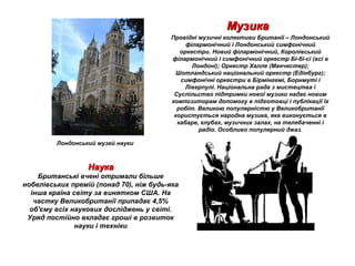 МузикаМузика
Провідні музичні колективи Британії – Лондонський
філармонічний і Лондонський симфонічний
оркестри. Новий філармонічний, Королівський
філармонічний і симфонічний оркестр Бі-бі-сі (всі в
Лондоні); Оркестр Халле (Манчестер);
Шотландський національний оркестр (Едінбург);
симфонічні оркестри в Бірмінгемі, Борнмуті і
Ліверпулі. Національна рада з мистецтва і
Суспільство підтримки нової музики надає новим
композиторам допомогу в підготовці і публікації їх
робіт. Великою популярністю у Великобританії
користується народна музика, яка виконується в
кабаре, клубах, музичних залах, на телебаченні і
радіо. Особливо популярний джаз.
НаукаНаука
Британські вчені отримали більше
нобелівських премій (понад 70), ніж будь-яка
інша країна світу за винятком США. На
частку Великобританії припадає 4,5%
об'єму всіх наукових досліджень у світі.
Уряд постійно вкладає гроші в розвиток
науки і техніки
Лондонський музей науки
 