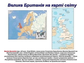 Велика Британія на карті світуВелика Британія на карті світу
Вели́ка Брита́ніяВели́ка Брита́нія (укр. від англ. Great Britain, повна назва Сполу́чене Королі́вство Вели́кої Брита́нії та(укр. від англ. Great Britain, повна назва Сполу́чене Королі́вство Вели́кої Брита́нії та
Півні́чної Ірла́ндії, англ. United Kingdom of Great Britain and Northern Ireland, скорочено Сполу́ченеПівні́чної Ірла́ндії, англ. United Kingdom of Great Britain and Northern Ireland, скорочено Сполу́чене
Королі́вство, відома також як Великобрита́нія, Брита́нія або А́нглія) — суверенна держава,Королі́вство, відома також як Великобрита́нія, Брита́нія або А́нглія) — суверенна держава,
розташована біля північно-західного узбережжя континентальної Європи. Північна Ірландія — єдинарозташована біля північно-західного узбережжя континентальної Європи. Північна Ірландія — єдина
частина Сполученого Королівства, що має суходільний кордон з іншою суверенною країною —частина Сполученого Королівства, що має суходільний кордон з іншою суверенною країною —
Республікою Ірландією. Всі інші кордони є водними: Сполучене Королівство оточено АтлантичнимРеспублікою Ірландією. Всі інші кордони є водними: Сполучене Королівство оточено Атлантичним
Океаном, Північним морем, протокою Ла-Манш та Ірландським морем.Океаном, Північним морем, протокою Ла-Манш та Ірландським морем.
 
