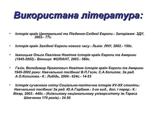 Використана літератураВикористана література::
• Історія країн Центральної та Південно-Східної Європи.- Запоріжжя: ЗДУ,
2003.- 77с.
• Історія країн Західної Європи нового часу.- Львів: ЛНУ, 2002.- 150с.
• Іваницька Ольга Павлівна Новітня історія країн Європи та Америки
(1945-2002).- Вінниця: ФОЛІАНТ, 2003.- 560с.
• Газін, Володимир Прокопович Новітня історія країн Європи та Америки
1945-2002 роки: Навчальний посібник/ В.П.Газін, С.А.Копилов; За ред.
А.О.Копилова.- К.: Либідь, 2004.- 624с.- 14-53
• Історія сучасного світу:Соціально-політична історія XV-XX століть:
Навчальний посібник/ За ред. Ю.А.Горбаня.- 2-ге вид., доп. І перер.- К.:
Вікар, 2003.- 440с.- (Київському національному університету ім.Тараса
Шевченка 170 років).- 24.50
 