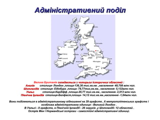 Адміністративний поділАдміністративний поділ
Велика Британія складається з чотирьох історичних областейскладається з чотирьох історичних областей ::
АнгліяАнглія столиця- Лондон ,площа-136,36 тис.кв.км .,населення- 48,708 млн.чол.столиця- Лондон ,площа-136,36 тис.кв.км .,населення- 48,708 млн.чол.
ШотландіяШотландія столиця- Едінбург ,площа- 78,77тис,кв.км., населення- 5,132млн.чол.столиця- Едінбург ,площа- 78,77тис,кв.км., населення- 5,132млн.чол.
УельсУельс столиця-Кардіфф ,площа-20,77 тис.кв.км., населення- 2,913 млн.чол.столиця-Кардіфф ,площа-20,77 тис.кв.км., населення- 2,913 млн.чол.
Північна ІрландіяПівнічна Ірландія столиця-Белфаст,площа- 14,12 тис.кв.км.,населення -1,64млн.чол.столиця-Белфаст,площа- 14,12 тис.кв.км.,населення -1,64млн.чол.
Вони поділяються в адміністративному відношенні на 39 графств , 6 метрополітенських графств іВони поділяються в адміністративному відношенні на 39 графств , 6 метрополітенських графств і
особлива адміністративна одиниця - Великий Лондон .особлива адміністративна одиниця - Великий Лондон .
В Уельсі - 8 графств, в Північній Ірландії - 26 округів ,у Шотландії- 12 областей .В Уельсі - 8 графств, в Північній Ірландії - 26 округів ,у Шотландії- 12 областей .
Острів Мен і Нормандські острови - самостійні адміністративні одиниці.Острів Мен і Нормандські острови - самостійні адміністративні одиниці.
 