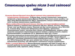 Становище країни після 2-гої світовоїСтановище країни після 2-гої світової
війнивійни
Розвиток Великої Британії після Другої світової війни характеризувався
суперечливими тенденціями. З одного боку, позиції її політичних і економічних
суперників у перші повоєнні роки (Франції, Японії, Німеччини) значно ослабли, і це
дало змогу Великій Британії до 1963 р. утримувати 2 місце в капіталістичному
світі за рівнем промислового виробництва.
Війна завдала Великій Британії менших збитків, ніж іншим провідним країнам
Людські втрати у світовій війні становили 245 тис. вбитих, 275 тис. поранених,
53 тис. тих, що безвісти зникли. Показник цей був значно меншим, ніж у 1914-1918
pp. З іншого боку, погіршився фінансовий стан держави, зменшились
золотовалютні запаси, значними були збитки від бомбардувань, втрати суден;
розвиток гальмували неоновлений основний капітал у промисловості, втрати
капіталовкладень за кордоном (25 %). Державний борг зріс у 4 рази.
Під тиском національно-визвольного руху почався розпад Британської колоніальної
імперії. Зросла політична та економічна залежність від США. Частка Великої
Британії у світовому капіталістичному виробництві впала з 11,2% у 1948 р. до 7,1
% у 1970 р Наприкінці 60-х pp. вона займала вже 4 місце в світі за рівнем
економічного розвитку, але відставала в найновіших галузях виробництва.
Згідно з «планом Маршалла» Велика Британія отримала від США 2,8 млрд. дол. у
вигляді кредитів та поставок продукції. У 1948-1949 pp. було вже ліквідовано
нормування хліба, картоплі, одягу і тканин.
 