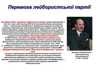 Перемога лейбористської партіїПеремога лейбористської партії
На виборах 1945 р. перемогла лейбористська партія,На виборах 1945 р. перемогла лейбористська партія, котра нараховувала вкотра нараховувала в
той час 3 млн. осіб, причому 80% всіє чисельності давали колективнітой час 3 млн. осіб, причому 80% всіє чисельності давали колективні
члени — тред-юніони (профспілки). Лейбористи прийшли до влади підчлени — тред-юніони (профспілки). Лейбористи прийшли до влади під
лозунгами націоналізації, житлового будівництва, відміни закону 1927 р.,лозунгами націоналізації, житлового будівництва, відміни закону 1927 р.,
котрий обмежував профспілкову діяльність, збереження союзу з країнамикотрий обмежував профспілкову діяльність, збереження союзу з країнами
антигітлерівської коаліції. В пропагандистській діяльності лейбористиантигітлерівської коаліції. В пропагандистській діяльності лейбористи
використали також популярний тоді лозунг переростання капіталізму ввикористали також популярний тоді лозунг переростання капіталізму в
соціалізм шляхом реформ.соціалізм шляхом реформ. Прем'єр-міністром став К.ЕттліПрем'єр-міністром став К.Еттлі
В 1945-1947 рр,,В 1945-1947 рр,, виконуючи програму "Обличчям до майбутнього",виконуючи програму "Обличчям до майбутнього",
лейбористи націоналізували Англійський банк, вугільну та газовулейбористи націоналізували Англійський банк, вугільну та газову
промисловість, ряд електростанцій, окремі авіакомпанії. В 1950-1951 рр.промисловість, ряд електростанцій, окремі авіакомпанії. В 1950-1951 рр.
були націоналізовані також сталеплавильні заводи. Уже в 1949були націоналізовані також сталеплавильні заводи. Уже в 1949
р. лейбористи заявили, що «історична місія соціалізму завершена». Вонар. лейбористи заявили, що «історична місія соціалізму завершена». Вона
виразилась в націоналізації та широкому використанні чинників ДМК.виразилась в націоналізації та широкому використанні чинників ДМК.
Програма лейбористської партії "Обличчям до майбутнього" частковоПрограма лейбористської партії "Обличчям до майбутнього" частково
булабула
виконана.виконана. Характерним наслідком націоналізаторсь-кої діяльностіХарактерним наслідком націоналізаторсь-кої діяльності
лейбористів наприкінці 40-х років було те, що половина валовоголейбористів наприкінці 40-х років було те, що половина валового
національного продукту на початку 60-х років приходилось на долюнаціонального продукту на початку 60-х років приходилось на долю
держави (в основному сировина, енергія, виробництво напівфабрикатів, адержави (в основному сировина, енергія, виробництво напівфабрикатів, а
виробництво готової продукції було справою приватноговиробництво готової продукції було справою приватного
підприємництва).підприємництва).
Клемент Річард ЕттліКлемент Річард Еттлі –
прем'єр-міністр
Великобританії
в 1945—1951рр.
 