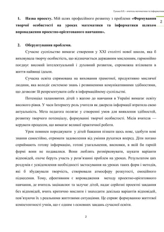 Гулька О.П. – вчитель математики та інформатики 
2 
2 
1. Назва проекту. Мій шлях професійного розвитку з проблеми «Формування 
творчої особистості на уроках математики та інформатики шляхом 
впровадження проектно-орієнтованого навчання». 
2. Обґрунтування проблеми. 
Сучасне суспільство вимагає створення у ХХІ столітті нової школи, яка б 
виховувала творчу особистість, що відзначається державним мисленням, гармонійно 
поєднує високий інтелектуальний і духовний розвиток, спроможна втілювати в 
життя найвищі ідеали. 
Сучасна освіта спрямована на виховання грамотної, продуктивно мислячої 
людини, яка володіє системою знань і розвиненими комунікативними здібностями, 
що дозволяє їй репрезентувати себе в інформаційному суспільстві. 
Потенціал талановитих дітей з жагою до навчання в Україні вимагає освіту 
високого рівня. У часи Інтернету роль учителя як джерела інформації втратила свою 
актуальність. Мета педагога полягає у створенні умов для виявлення здібностей, 
розвитку творчого потенціалу, формуванні творчої особистості. Місія вчителя — 
керувати процесом, що вимагає великої практичної роботи. 
Урок повинен породжувати у дітей бажання пізнати щось нове, здобути нові 
знання самостійно, отримати задоволення від уміння рухатися вперед. Діти погано 
сприймають готову інформацію, готові узагальнення, висновки, в якій би гарній 
формі вони не подавалися. Вони люблять розмірковувати, шукати варіанти 
відповідей, охоче беруть участь у розв’язанні проблем на уроках. Результатом цих 
роздумів є усвідомлення необхідності застосування на уроках таких форм і методів, 
які б збуджували творчість, створювали атмосферу розкутості, емоційного 
піднесення. Тому, ефективним є впровадження методу проектно-орієнтовного 
навчання, де вчитель зацікавлює та залучає дітей, надає серйозні проектні завдання 
без відповідей, вчить критично мислити і знаходити декілька варіантів відповідей, 
пов’язуючи їх з реальними життєвими ситуаціями. Це сприяє формуванню життєвої 
компетентності учнів, що є одним з основних завдань сучасної освіти. 
 