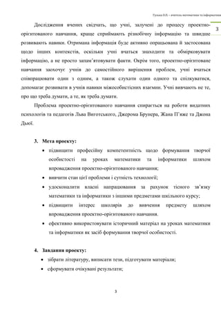 Гулька О.П. – вчитель математики та інформатики 
3 
3 
Дослідження вчених свідчать, що учні, залучені до процесу проектно- 
орієнтованого навчання, краще сприймають різнобічну інформацію та швидше 
розвивають навики. Отримана інформація буде активно опрацьована й застосована 
щодо інших контекстів, оскільки учні вчаться знаходити та обмірковувати 
інформацію, а не просто запам’ятовувати факти. Окрім того, проектно-орієнтоване 
навчання заохочує учнів до самостійного вирішення проблем, учні вчаться 
співпрацювати один з одним, а також слухати один одного та спілкуватися, 
допомагає розвивати в учнів навики міжособистісних взаємин. Учні вивчають не те, 
про що треба думати, а те, як треба думати. 
Проблема проектно-орієнтованого навчання спирається на роботи видатних 
психологів та педагогів Льва Виготського, Джерома Брунера, Жана П’яже та Джона 
Дьюї. 
3. Мета проекту: 
 підвищити професійну компетентність щодо формування творчої 
особистості на уроках математики та інформатики шляхом 
впровадження проектно-орієнтованого навчання; 
 вивчити стан цієї проблеми і сутність технології; 
 удосконалити власні напрацювання за рахунок тісного зв’язку 
математики та інформатики з іншими предметами шкільного курсу; 
 підвищити інтерес школярів до вивчення предмету шляхом 
впровадження проектно-орієнтованого навчання. 
 ефективно використовувати історичний матеріал на уроках математики 
та інформатики як засіб формування творчої особистості. 
4. Завдання проекту: 
 зібрати літературу, виписати тези, підготувати матеріали; 
 сформувати очікувані результати; 
 