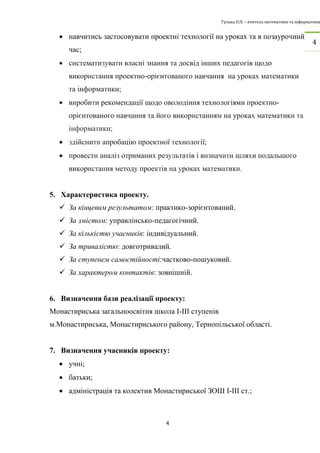 Гулька О.П. – вчитель математики та інформатики 
4 
4 
 навчитись застосовувати проектні технології на уроках та в позаурочний 
час; 
 систематизувати власні знання та досвід інших педагогів щодо 
використання проектно-орієнтованого навчання на уроках математики 
та інформатики; 
 виробити рекомендації щодо оволодіння технологіями проектно- 
орієнтованого навчання та його використанням на уроках математики та 
інформатики; 
 здійснити апробацію проектної технології; 
 провести аналіз отриманих результатів і визначити шляхи подальшого 
використання методу проектів на уроках математики. 
5. Характеристика проекту. 
 За кінцевим результатом: практико-зорієнтований. 
 За змістом: управлінсько-педагогічний. 
 За кількістю учасників: індивідуальний. 
 За тривалістю: довготривалий. 
 За ступенем самостійності:частково-пошуковий. 
 За характером контактів: зовнішній. 
6. Визначення бази реалізації проекту: 
Монастириська загальноосвітня школа І-ІІІ ступенів 
м.Монастириська, Монастириського району, Тернопільської області. 
7. Визначення учасників проекту: 
 учні; 
 батьки; 
 адміністрація та колектив Монастириської ЗОШ І-ІІІ ст.; 
 