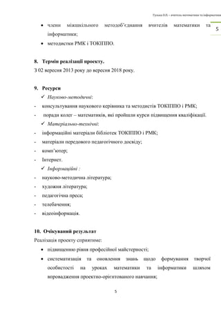 Гулька О.П. – вчитель математики та інформатики 
5 
5 
 члени міжшкільного методоб’єднання вчителів математики та 
інформатики; 
 методистки РМК і ТОКІППО. 
8. Термін реалізації проекту. 
З 02 вересня 2013 року до вересня 2018 року. 
9. Ресурси 
 Науково-методичні: 
- консультування наукового керівника та методистів ТОКІППО і РМК; 
- поради колег – математиків, які пройшли курси підвищення кваліфікації. 
 Матеріально-технічні: 
- інформаційні матеріали бібліотек ТОКІППО і РМК; 
- матеріали передового педагогічного досвіду; 
- комп’ютер; 
- Інтернет. 
 Інформаційні : 
- науково-методична література; 
- художня література; 
- педагогічна преса; 
- телебачення; 
- відеоінформація. 
10. Очікуваний результат 
Реалізація проекту сприятиме: 
 підвищенню рівня професійної майстерності; 
 систематизація та оновлення знань щодо формування творчої 
особистості на уроках математики та інформатики шляхом 
впровадження проектно-орієнтованого навчання; 
 