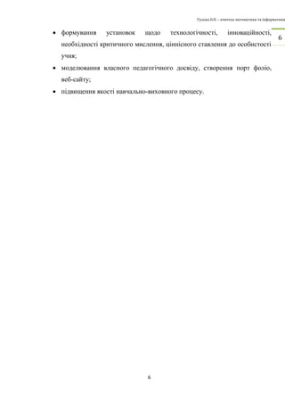 Гулька О.П. – вчитель математики та інформатики 
6 
6 
 формування установок щодо технологічності, інноваційності, 
необхідності критичного мислення, ціннісного ставлення до особистості 
учня; 
 моделювання власного педагогічного досвіду, створення порт фоліо, 
веб-сайту; 
 підвищення якості навчально-виховного процесу. 
 
