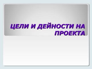 ЦЕЛИ И ДЕЙНОСТИ НА
           ПРОЕКТА
 