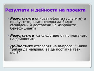 Резултати и дейности на проекта
 Резултатите описват ефекта (услугите) и
 продуктите, които следва да бъдат
 създадени и доставени на избраните
 бенефициенти
 Резултатите    са следствие от прилагането
 на дейностите
 Дейностите  отговарят на въпроса: “Какво
 трябва да направя, за да постигна тази
 цел?”
 
