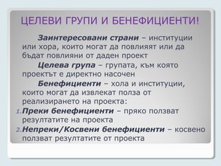 ЦЕЛЕВИ ГРУПИ И БЕНЕФИЦИЕНТИ!
      Заинтересовани страни – институции
  или хора, които могат да повлияят или да
  бъдат повлияни от даден проект
      Целева група – групата, към която
  проектът е директно насочен
      Бенефициенти – хола и институции,
  които могат да извлекат полза от
  реализирането на проекта:
1.Преки бенефициенти – пряко ползват
  резултатите на проекта
2.Непреки/Косвени бенефициенти – косвено
  ползват резултатите от проекта
 