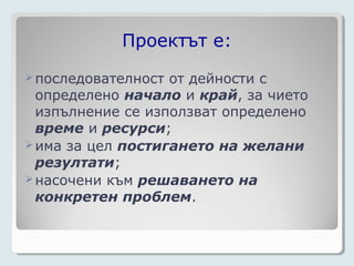 Проектът е:
 последователност от дейности с
  определено начало и край, за чието
  изпълнение се използват определено
  време и ресурси;
 има за цел постигането на желани
  резултати;
 насочени към решаването на
  конкретен проблем.
 