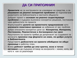 ДА СИ ПРИПОМНИМ
   Проектите не са инструменти за усвояване на средства, а за
    решаване на реални конкретни проблеми за подпомагане
    развитието на библиотеката и местните общности
   Добрият проект е основан на реално съществуващи
    проблеми и съдържа възможни конкретни решения, постижими
    чрез дейностите по проекта
   Формулирайте целите на проектното предложение като
    желаната позитивна промяна на избрания от вас проблем
   Добре описаните конкретни цели са: Конкретни, Измерими,
    Постижими, Реалистични и Ангажирани със срок
   Резултатите на проекта трябва да допринасят за създаване на
    желаната промяна под формата на нови, по-добри услуги
    в библиотеката.
   Представете дейностите на проекта обобщени по общи
    признаци в работен план.
   Всяка дейност трябва да има кратко, ясно и точно
    заглавие и да съдържа отговор на въпросите – какво, кога, за
    кого и как се реализира
 