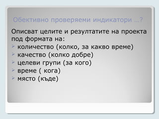 Обективно проверяеми индикатори …?
Описват целите и резултатите на проекта
под формата на:
 количество (колко, за какво време)
 качество (колко добре)
 целеви групи (за кого)
 време ( кога)
 място (къде)
 