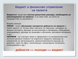 Бюджет и финансово управление
                  на проекта
Бюджетът представя всички допустими разходи, необходими за
реализирането на проекта, а не само тези, за които се
кандидатства по програмата

Видове разходи
ПРЕКИ - които обслужват конкретни дейности на проекта и
пряко зависят от техния обем (заплати на персонал, хонорари на
външни експерти, разходи за консумативи и материали, оборудване,
командировки, разходи за семинари и обучения, рекламни материали
и др.)
НЕПРЕКИ - не участват пряко в оформянето на материалната или
интелектуалната стойност на отделните продукти (разходи за
управление на организацията, административните разходи за
режийни, наем на офис, комуникации, канцеларски материали,
командировки и др.)

        ДЕЙНОСТИ => РАЗХОДИ => БЮДЖЕТ
 
