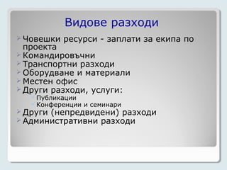 Видове разходи
 Човешки   ресурси - заплати за екипа по
  проекта
 Командировъчни
 Транспортни разходи
 Оборудване и материали
 Местен офис
 Други разходи, услуги:
   Публикации
   Конференции и семинари
 Други (непредвидени) разходи
 Административни разходи
 