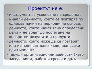 Проектът не е:
 инструмент за усвояване на средства;
 минали дейности, които се повтарят по
  еднакъв начин на периодична основа;
 дейности, които нямат ясно определени
  цели и не водят до постигане на
  конкретни резултати и продукти;
 дейности, които може да се повтарят
  или изпълняват навсякъде, във всеки
  един момент;
 текущи организационни дейности (като
  заседанията, работни срещи и др.).
 