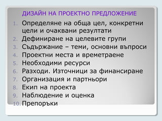 ДИЗАЙН НА ПРОЕКТНО ПРЕДЛОЖЕНИЕ
1.  Определяне на обща цел, конкретни
    цели и очаквани резултати
2. Дефиниране на целевите групи
3. Съдържание – теми, основни въпроси
4. Проектни места и времетраене
5. Необходими ресурси
6. Разходи. Източници за финансиране
7. Организация и партньори
8. Екип на проекта
9. Наблюдение и оценка
10. Препоръки
 