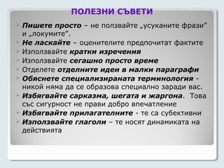ПОЛЕЗНИ СЪВЕТИ
   Пишете просто – не ползвайте „усуканите фрази”
    и „локумите”.
   Не ласкайте – оценителите предпочитат фактите
   Използвайте кратки изречения
   Използвайте сегашно просто време
   Отделете отделните идеи в малки параграфи
   Обяснете специализираната терминология -
    никой няма да се образова специално заради вас.
   Избягвайте сарказма, шегата и жаргона. Това
    със сигурност не прави добро впечатление
   Избягвайте прилагателните - те са субективни
   Използвайте глаголи – те носят динамиката на
    действията
 