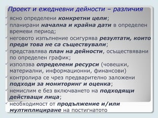 Проект и ежедневни дейности – различия
 ясно определени конкретни цели;
 планирани начална и крайна дати в определен
  времеви период;
 неговото изпълнение осигурява резултати, които
  преди това не са съществували;
 представлява план на дейности, осъществявани
  по определен график;
 използва определени ресурси (човешки,
  материални, информационни, финансови)
 контролира се чрез предварително заложени
  подходи за мониторинг и оценка;
 немислим е без включването на подходящи
  действащи лица;
 необходимост от продължение и/или
  мултиплициране на постигнатото
 