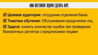 Нам поступила задача сделать курс
 Целевая аудитория: сотрудники отделений банка
 Тематика обучения: Обслуживания юридических лиц
 Задача: снизить количество ошибок при проведении
безналичных расчетов с юридическими лицами
 