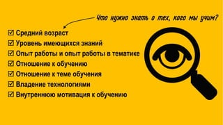  Средний возраст
 Уровень имеющихся знаний
 Опыт работы и опыт работы в тематике
 Отношение к обучению
 Отношение к теме обучения
 Владение технологиями
 Внутреннюю мотивация к обучению
Что нужно знать о тех, кого мы учим?
 