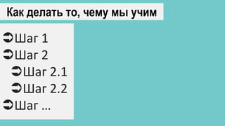 Как делать то, чему мы учим
Шаг 1
Шаг 2
Шаг 2.1
Шаг 2.2
Шаг …
 