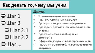 Как делать то, чему мы учим
Шаг 1
Шаг 2
Шаг 2.1
Шаг 2.2
Шаг …
 Установить личность клиента
 Принять платежный документ
 Проверить корректность оформления
 Проверить достаточного остатка на счете
клиента
 Проставить отметки об приеме
документа
 Оформить документ в электронном виде
 Проставить отметки банка об проведении
операции
Пример:
 
