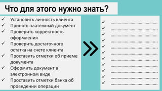 Что для этого нужно знать?
 Установить личность клиента
 Принять платежный документ
 Проверить корректность
оформления
 Проверить достаточного
остатка на счете клиента
 Проставить отметки об приеме
документа
 Оформить документ в
электронном виде
 Проставить отметки банка об
проведении операции
 ………………………………….
 ………………………………....
 ………………………………….
 ………………………………....
 ………………………………....
 ………………………………….
 ………………………………....
 ………………………………….
 ………………………………....
 ………………………………....
 ………………………………….
 