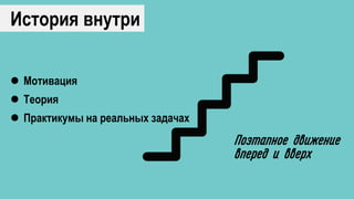 История внутри
Поэтапное движение
вперед и вверх
 Мотивация
 Теория
 Практикумы на реальных задачах
 