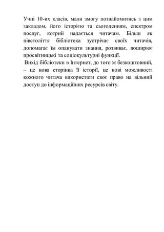 Учні 10-их класів, мали змогу познайомитись з цим
закладом, його історією та сьогоденням, спектром
послуг, котрий надається читачам. Більш як
півстоліття бібліотека зустрічає своїх читачів,
допомагає їм опанувати знання, розвиває, поширює
просвітницькі та соціокультурні функції.
Вихід бібліотеки в Інтернет, до того ж безкоштовний,
– це нова сторінка її історії, це нові можливості
кожного читача використати своє право на вільний
доступ до інформаційних ресурсів світу.
 
