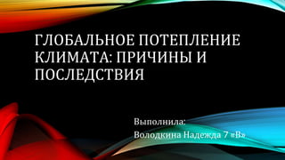 ГЛОБАЛЬНОЕ ПОТЕПЛЕНИЕ
КЛИМАТА: ПРИЧИНЫ И
ПОСЛЕДСТВИЯ
Выполнила:
Володкина Надежда 7 «В»
 