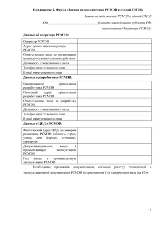 Приложение 2. Форма «Заявка на подключение РСМЭВ к единой СМЭВ»
                                       Заявка на подключение РСМЭВ к единой СМЭВ
             От ______________________________(указать наименование субъекта РФ,
                                                  наименование Оператора РСМЭВ)
Данные об операторе РСМЭВ:
Оператор РСМЭВ
Адрес организации-оператора
РСМЭВ
Ответственное лицо за организацию
межведомственного взаимодействия
Должность ответственного лица
Телефон ответственного лица
E-mail ответственного лица
Данные о разработчике РСМЭВ:
Наименование            организации
разработчика РСМЭВ
Почтовый      адрес     организации
разработчика РСМЭВ
Ответственное лицо за разработку
РСМЭВ
Должность ответственного лица
Телефон ответственного лица
E-mail ответственного лица
Данные о ЦОД и РСМЭВ:
Фактический адрес ЦОД, на котором
размещена РСМЭВ (область, город,
улица, дом (корпус, строение),
серверная)
Документ-основание     ввода    в
промышленную         эксплуатацию
РСМЭВ
Год    ввода   в   промышленную
эксплуатацию РСМЭВ
      Необходимо приложить документацию,       согласно   реестру   технической    и
эксплуатационной документации РСМЭВ (в приложении 1) в электронном виде (на CD).




                                                                                  12
 