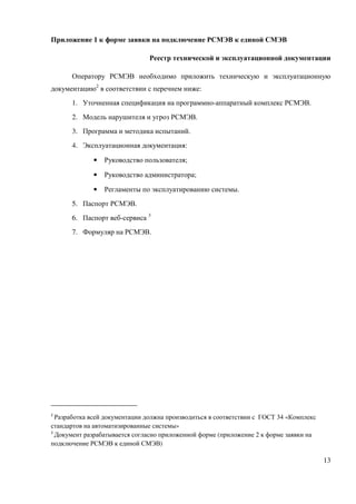 Приложение 1 к форме заявки на подключение РСМЭВ к единой СМЭВ

                                Реестр технической и эксплуатационной документации

      Оператору РСМЭВ необходимо приложить техническую и эксплуатационную
документацию2 в соответствии с перечнем ниже:
      1. Уточненная спецификация на программно-аппаратный комплекс РСМЭВ.
      2. Модель нарушителя и угроз РСМЭВ.
      3. Программа и методика испытаний.
      4. Эксплуатационная документация:

             •   Руководство пользователя;

             •   Руководство администратора;

             •   Регламенты по эксплуатированию системы.
      5. Паспорт РСМЭВ.
      6. Паспорт веб-сервиса 3
      7. Формуляр на РСМЭВ.




2
  Разработка всей документации должна производиться в соответствии с ГОСТ 34 «Комплекс
стандартов на автоматизированные системы»
3
  Документ разрабатывается согласно приложенной форме (приложение 2 к форме заявки на
подключение РСМЭВ к единой СМЭВ)

                                                                                         13
 