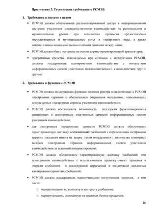 Приложение 3. Технические требования к РСМЭВ

1. Требования к системе в целом
   • РСМЭВ должна обеспечивать регламентированный доступ к информационным
       системам участников межведомственного взаимодействия на региональном и
       муниципальном         уровне     при      исполнении      процессов       предоставления
       государственных и муниципальных услуг в электронном виде, а также
       автоматизацию межведомственного обмена данными между ними;

   • РСМЭВ должна быть построена на основе сервис-ориентированной архитектуры;

   • программные средства, используемые при создании и эксплуатации РСМЭВ,
       должны       поддерживать      одновременное         взаимодействие   с      множеством
       информационных систем участников межведомственного взаимодействия друг с
       другом.

2. Требования к функциям РСМЭВ

   •   РСМЭВ должна поддерживать функцию ведения реестра подключенных к РСМЭВ
       электронных сервисов с обеспечением сохранения метаданных, описывающих
       используемые электронные сервисы участников взаимодействия;

   •   РСМЭВ должна обеспечивать возможность                   поддержки функционирования
       синхронных и асинхронных электронных сервисов информационных систем
       участников взаимодействия;

   •   для      синхронных    электронных        сервисов    РСМЭВ    должна       обеспечивать
       гарантированную доставку неискаженных сообщений с определенным интервалом
       времени ожидания ответа на запрос путем определенного количества повторных
       вызовов      электронных       сервисов      информационных      систем      участников
       взаимодействия за заданный интервал времени;

   •   РСМЭВ должна обеспечивать              гарантированную     доставку сообщений       при
       асинхронном взаимодействии с использованием промежуточного хранения в
       очереди сообщений        и последующей пересылкой и поддержкой механизма
       квитирования принятых сообщений;

   •   РСМЭВ должна поддерживать маршрутизацию поступивших запросов,                     в том
       числе:
             o маршрутизацию по контенту и контексту сообщения;
             o маршрутизацию, основанную на правилах бизнес-процессов;

                                                                                            16
 