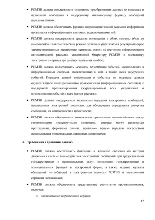 •   РСМЭВ должна поддерживать механизмы преобразования данных во входящих и
      исходящих сообщения к внутреннему каноническому формату сообщений
      передачи данных;

  •   РСМЭВ должна обеспечивать функции широковещательной рассылки информации
      нескольким информационным системам, подключенным к ней;

  •   РСМЭВ должна поддерживать средства оповещения о сбоях системы и/или ее
      компонентов. В автоматическом режиме должен осуществляться регулярный опрос
      зарегистрированных электронных сервисов, анализ их состояния и формирование
      автоматической рассылки уведомлений Оператору РСМЭВ и поставщику
      электронного сервиса при диагностировании ошибок;

  •   РСМЭВ должна поддерживать механизм регистрации событий, происходящих в
      информационных системах, подключенных к ней, а также своих внутренних
      событий. Передача данной информации о событиях по подписке должна
      осуществляться заинтересованным пользователям (информационным системам) с
      поддержкой      протоколирования   (журналирования)   всех   уведомлений    о
      возникновении событий и всех фактов рассылки;

  •   РСМЭВ должна поддерживать механизмы передачи электронных сообщений,
      подписанных электронной подписью, для обеспечения определения авторства
      сообщений, их неизменности и целостности;

  •   РСМЭВ должна обеспечивать возможность организации взаимодействия между
      гетерогенными      транспортными   системами,   которые   могут   различаться
      протоколами, форматами данных, правилами приема передачи посредством
      использования универсальных сервисных контейнеров;

3. Требования к хранению данных

  •   РСМЭВ должна обеспечивать фиксацию и хранение сведений об истории
      движения в системе взаимодействия электронных сообщений при предоставлении
      государственных и муниципальных услуг, исполнении государственных и
      муниципальных функций в электронной форме, а также ведение журнала
      обращений потребителей к электронным сервисам РСМЭВ и электронным
      сервисам поставщиков;

  •   РСМЭВ должна обеспечивать представление результатов протоколирования,
      включая:
         o наименование запрошенного сервиса;
                                                                                 17
 