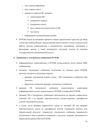 o дату и время обращения;
         o дату и время ответа;
         o данные по запросам ИС, включая:
                  наименование ИС;
                  содержимое запроса;
                  содержимое ответа;
                  дату и время получения ответа от ИС;
                  тип ответа;
         o информацию о возникновении ошибок;

  •   РСМЭВ должна на основании хранимых данных предоставлять средства для сбора
      статистики взаимодействия, предоставления аналитических отчетов по результатам
      работы системы взаимодействия с возможностью группировки, сортировки и
      фильтрации данных, а также возможность получения отчетов об оказании
      государственной и муниципальной услуги.

4. Требования к электронным сообщениям РСМЭВ

  •   информационное взаимодействие в РСМЭВ осуществляется путем обмена XML
      сообщениями;

  •   входящие электронные сообщения, полученные по каналам связи РСМЭВ,
      проходят контроль в следующем порядке:
         o проверка электронной подписи (далее - ЭП) электронного сообщения (при
            наличии);
         o формально-логическая проверка электронного сообщения;

  •   проверка   ЭП     электронного    сообщения        осуществляется   операторами
      информационных систем, подключенных к РСМЭВ, и оператором РСМЭВ;

  •   проверка ЭП в электронных сообщениях производится на предмет корректности
      значений ЭП и на предмет действительности соответствующих сертификатов
      ключей электронной подписи;

  •   в случае, когда проверка корректности одного из значений ЭП или проверка
      действительности одного из сертификатов ключей электронной подписи дала
      отрицательный результат, отправителю электронного сообщения направляется
      уведомление в виде служебного сообщения, а результат операции записывается в
      журнал регистрации событий РСМЭВ;
                                                                                  18
 