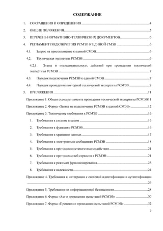 СОДЕРЖАНИЕ

1.      СОКРАЩЕНИЯ И ОПРЕДЕЛЕНИЯ ...................................................................................4

2.      ОБЩИЕ ПОЛОЖЕНИЯ ........................................................................................................5

3.      ПЕРЕЧЕНЬ НОРМАТИВНО-ТЕХНИЧЕСКИХ ДОКУМЕНТОВ ....................................6

4.      РЕГЛАМЕНТ ПОДКЛЮЧЕНИЯ РСМЭВ К ЕДИНОЙ СМЭВ ........................................6

     4.1.       Запрос на присоединение к единой СМЭВ .................................................................6

     4.2.       Техническая экспертиза РСМЭВ .................................................................................6

        4.2.1.          Этапы и последовательность действий при проведении технической
        экспертизы РСМЭВ ...............................................................................................................7

     4.3.       Порядок подключения РСМЭВ к единой СМЭВ .......................................................7

     4.4.       Порядок проведения повторной технической экспертизы РСМЭВ .........................9

5.      ПРИЛОЖЕНИЯ ...................................................................................................................11

     Приложение 1. Общая схема регламента проведения технической экспертизы РСМЭВ 11

     Приложение 2. Форма «Заявка на подключение РСМЭВ к единой СМЭВ» .....................12

     Приложение 3. Технические требования к РСМЭВ .............................................................16

        1.      Требования к системе в целом ...................................................................................16

        2.      Требования к функциям РСМЭВ ...............................................................................16

        3.      Требования к хранению данных ................................................................................17

        4.      Требования к электронным сообщениям РСМЭВ ...................................................18

        5.      Требования к протоколам сетевого взаимодействия ...............................................21

        6.      Требования к протоколам веб-сервисов в РСМЭВ ..................................................21

        7.      Требования к режимам функционирования..............................................................23

        8.      Требования к надежности ...........................................................................................24

     Приложение 4. Требования к интеграции с системой идентификации и аутентификации
     ...................................................................................................................................................26

     Приложение 5. Требования по информационной безопасности .........................................28

     Приложение 6. Форма «Акт о проведении испытаний РСМЭВ» .......................................30

     Приложение 7. Форма «Протокол о проведении испытаний РСМЭВ» .............................32

                                                                                                                                                        2
 